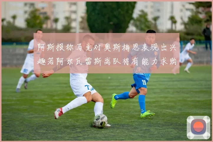 阿斯报称马竞对奥斯梅恩表现出兴趣若阿尔瓦雷斯离队将有能力求购