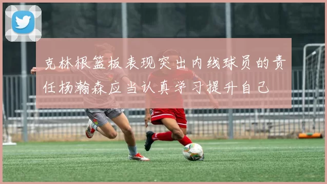 克林根篮板表现突出内线球员的责任杨瀚森应当认真学习提升自己