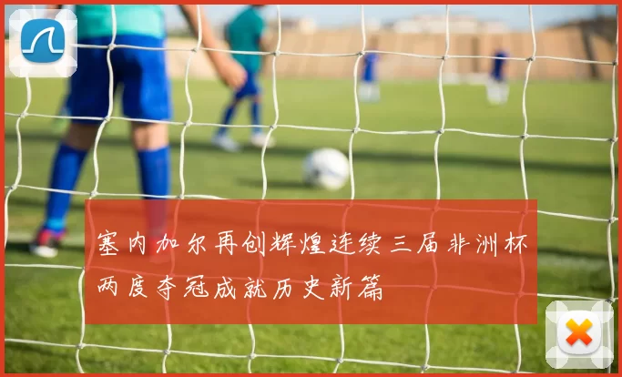 塞内加尔再创辉煌连续三届非洲杯两度夺冠成就历史新篇
