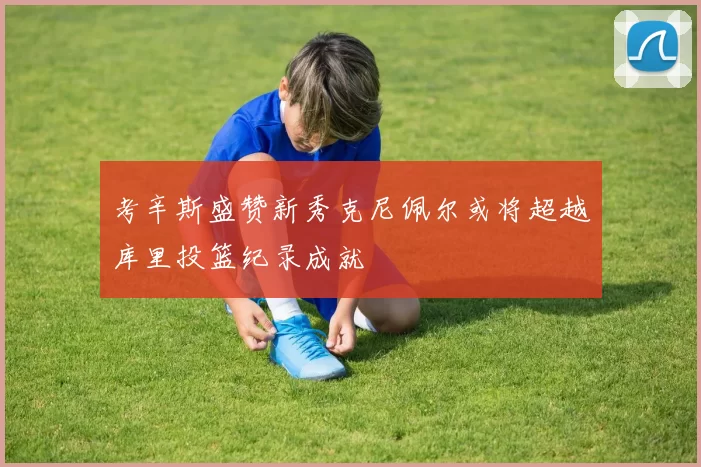 考辛斯盛赞新秀克尼佩尔或将超越库里投篮纪录成就