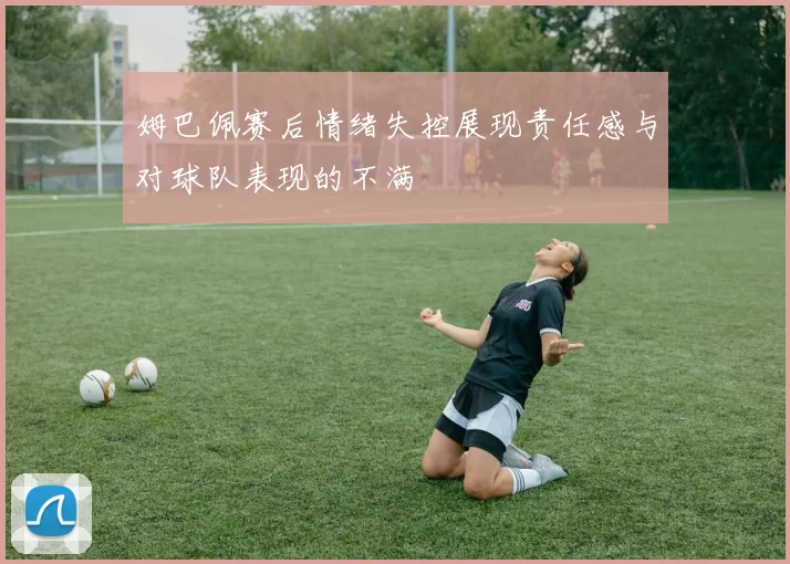 姆巴佩赛后情绪失控展现责任感与对球队表现的不满