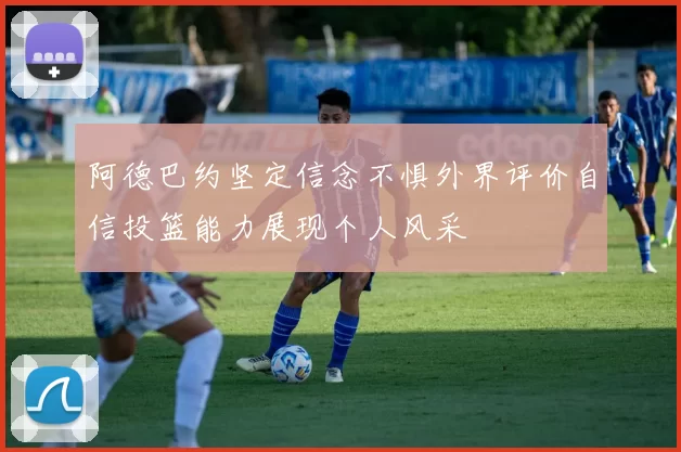 阿德巴约坚定信念不惧外界评价自信投篮能力展现个人风采