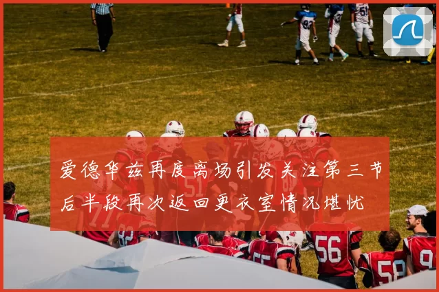 爱德华兹再度离场引发关注第三节后半段再次返回更衣室情况堪忧